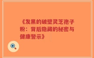 《发黑的破壁灵芝孢子粉：背后隐藏的秘密与健康警示》