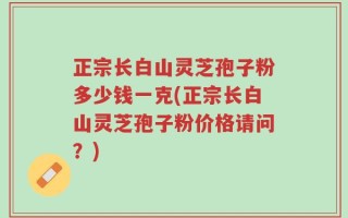 正宗长白山灵芝孢子粉多少钱一克(正宗长白山灵芝孢子粉价格请问？)