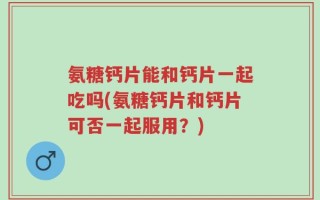 氨糖钙片能和钙片一起吃吗(氨糖钙片和钙片可否一起服用？)