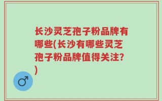 长沙灵芝孢子粉品牌有哪些(长沙有哪些灵芝孢子粉品牌值得关注？)
