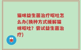 猫咪益生菌治疗呕吐怎么办(换种方式缓解猫咪呕吐？尝试益生菌治疗)