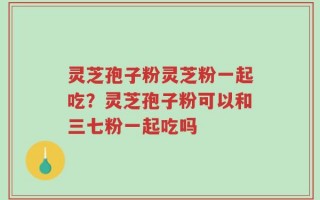 灵芝孢子粉灵芝粉一起吃？灵芝孢子粉可以和三七粉一起吃吗