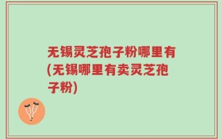 无锡灵芝孢子粉哪里有(无锡哪里有卖灵芝孢子粉)