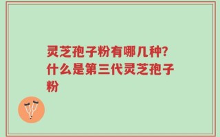 灵芝孢子粉有哪几种？什么是第三代灵芝孢子粉