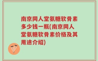 南京同人堂氨糖软骨素多少钱一瓶(南京同人堂氨糖软骨素价格及其用途介绍)