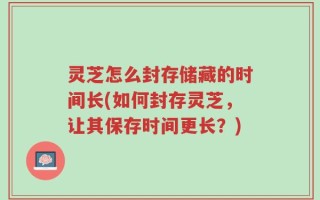 灵芝怎么封存储藏的时间长(如何封存灵芝，让其保存时间更长？)