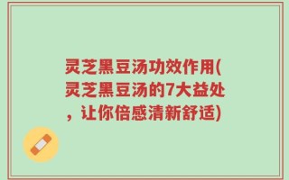 灵芝黑豆汤功效作用(灵芝黑豆汤的7大益处，让你倍感清新舒适)