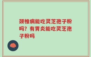 颈椎病能吃灵芝孢子粉吗？有胃炎能吃灵芝孢子粉吗