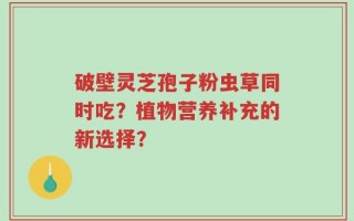 破壁灵芝孢子粉虫草同时吃？植物营养补充的新选择？
