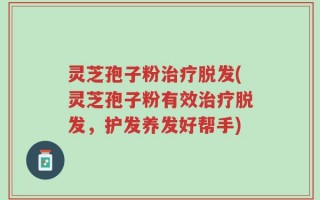 灵芝孢子粉治疗脱发(灵芝孢子粉有效治疗脱发，护发养发好帮手)
