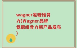 wagner氨糖维骨力(Wagner品牌氨糖维骨力新产品发布)