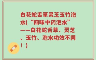白花蛇舌草灵芝玉竹泡水(“四味中药泡水”——白花蛇舌草、灵芝、玉竹、泡水功效不同！)