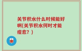 关节积水什么时候能好啊(关节积水何时才能痊愈？)