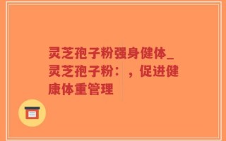 灵芝孢子粉强身健体_灵芝孢子粉：，促进健康体重管理