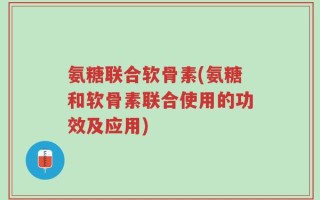 氨糖联合软骨素(氨糖和软骨素联合使用的功效及应用)