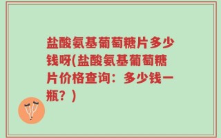盐酸氨基葡萄糖片多少钱呀(盐酸氨基葡萄糖片价格查询：多少钱一瓶？)