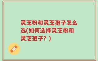 灵芝粉和灵芝孢子怎么选(如何选择灵芝粉和灵芝孢子？)
