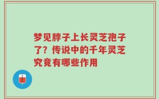 梦见脖子上长灵芝孢子了？传说中的千年灵芝究竟有哪些作用
