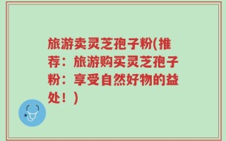 旅游卖灵芝孢子粉(推荐：旅游购买灵芝孢子粉：享受自然好物的益处！)