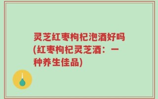 灵芝红枣枸杞泡酒好吗(红枣枸杞灵芝酒：一种养生佳品)