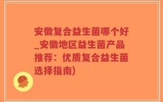 安徽复合益生菌哪个好_安徽地区益生菌产品推荐：优质复合益生菌选择指南)