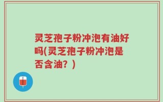 灵芝孢子粉冲泡有油好吗(灵芝孢子粉冲泡是否含油？)