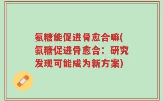 氨糖能促进骨愈合嘛(氨糖促进骨愈合：研究发现可能成为新方案)