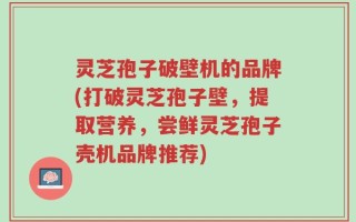 灵芝孢子破壁机的品牌(打破灵芝孢子壁，提取营养，尝鲜灵芝孢子壳机品牌推荐)