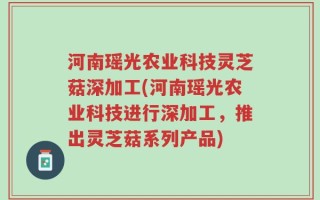 河南瑶光农业科技灵芝菇深加工(河南瑶光农业科技进行深加工，推出灵芝菇系列产品)