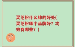 灵芝粉什么牌的好处(灵芝粉哪个品牌好？功效有哪些？)
