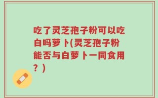吃了灵芝孢子粉可以吃白吗萝卜(灵芝孢子粉能否与白萝卜一同食用？)