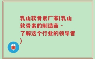 乳山软骨素厂家(乳山软骨素的制造商 - 了解这个行业的领导者)