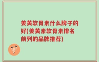 姜黄软骨素什么牌子的好(姜黄素软骨素排名前列的品牌推荐)