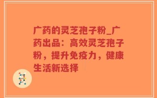 广药的灵芝孢子粉_广药出品：高效灵芝孢子粉，提升免疫力，健康生活新选择