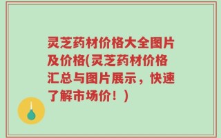 灵芝药材价格大全图片及价格(灵芝药材价格汇总与图片展示，快速了解市场价！)