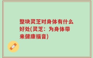 整块灵芝对身体有什么好处(灵芝：为身体带来健康福音)