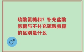 硫酸氨糖和？补充盐酸氨糖与不补充硫酸氨糖的区别是什么