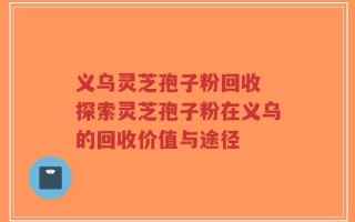 义乌灵芝孢子粉回收 探索灵芝孢子粉在义乌的回收价值与途径