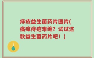 痔疮益生菌药片图片(痛痒痔疮难缠？试试这款益生菌药片吧！)