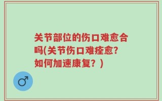 关节部位的伤口难愈合吗(关节伤口难痊愈？如何加速康复？)