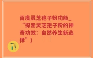 百度灵芝孢子粉功能_“探索灵芝孢子粉的神奇功效：自然养生新选择”)