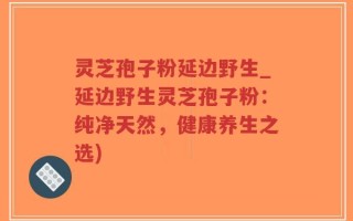 灵芝孢子粉延边野生_延边野生灵芝孢子粉：纯净天然，健康养生之选)