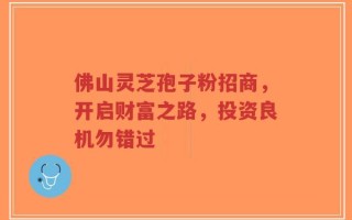 佛山灵芝孢子粉招商，开启财富之路，投资良机勿错过