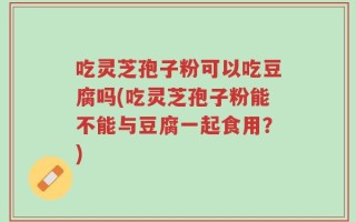 吃灵芝孢子粉可以吃豆腐吗(吃灵芝孢子粉能不能与豆腐一起食用？)