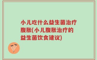 小儿吃什么益生菌治疗腹胀(小儿腹胀治疗的益生菌饮食建议)