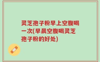 灵芝孢子粉早上空腹喝一次(早晨空腹喝灵芝孢子粉的好处)