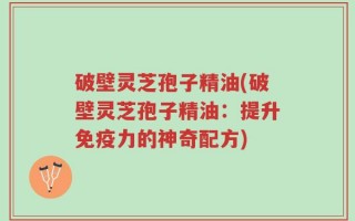 破壁灵芝孢子精油(破壁灵芝孢子精油：提升免疫力的神奇配方)