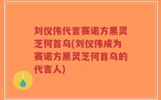 刘仪伟代言赛诺方黑灵芝何首乌(刘仪伟成为赛诺方黑灵芝何首乌的代言人)