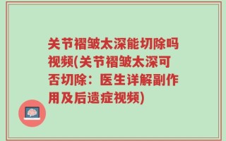 关节褶皱太深能切除吗视频(关节褶皱太深可否切除：医生详解副作用及后遗症视频)