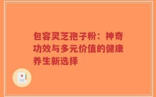 包容灵芝孢子粉：神奇功效与多元价值的健康养生新选择